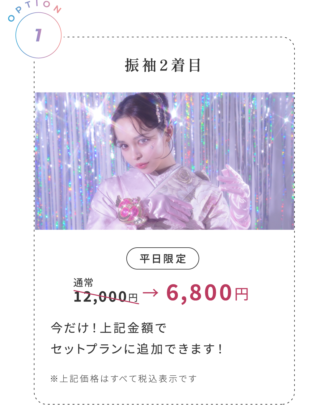 OPTION 1:振袖2着目 平日限定 通常12,000円が6,800円! ※上記価格はすべて税込表示です